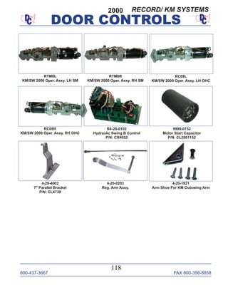 800-437-3667 FAX 800-356-8858
DOOR CONTROLS
800-437-3667 FAX 800-356-8858
118
DOOR CONTROLS
RC08L
KM/SW 2000 Oper. Assy. LH OHC
RC08R
KM/SW 2000 Oper. Assy. RH OHC
RTM8R
KM/SW 2000 Oper. Assy. RH SM
9999-0752
Motor Start Capacitor
P/N: CL2001152
RTM8L
KM/SW 2000 Oper. Assy. LH SM
4-20-0203
Reg. Arm Assy.
4-20-4002
7" Parallel Bracket
P/N: CL4738
R4-20-0102
Hydraulic Swing B Control
P/N: CR4052
4-20-1921
Arm Shoe For KM Outswing Arm
2000 RECORD/ KM SYSTEMS
 