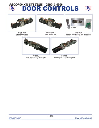 800-437-3667 FAX 800-356-8858
119
DOOR CONTROLS
R4-25-0017
2500 POPC RH
R4-25-0011
2500 POPC LH
2500 & 4500
4-40-0028
Bottom Pivot Assy. W/ Threshold
R4500R
4500 Oper. Assy. Swing RH
R4500L
4500 Oper. Assy. Swing LH
RECORD/ KM SYSTEMS
 