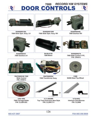 800-437-3667 FAX 800-356-8858
DOOR CONTROLS
800-437-3667 FAX 800-356-8858
126
DOOR CONTROLS
R4460000150L
7000 Slide Oper. Assy. LH
R4460000150R
7000 Slide Oper. Assy. RH
R4460000446
7000 Gearbox RH
R4460000447
7000 Gearbox LH
R4460009276
7000 Slide Control 3 PC.
P/N: CR4014
R4470009100 7000
Slide Control
P/N: CR4013
R4-60-0150
7000 Motor
R4470000554
7000 Transformer Assy.
C406
S2000 Steel Top Wheel
4-60-1890
7000 Carriage Roller
P/N: CL2001293
5-11-4004MF
Top Track Extrusion New Style
P/N: CL2001711
4-70-4443
Interlock Clear/Bronze
P/N: CL2880
7000 RECORD/ KM SYSTEMS
 