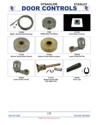800-437-3667 FAX 800-356-8858
©2006 Door Control Services, Inc.
DOOR CONTROLS
800-437-3667 FAX 800-356-8858
135
©2006 Door Control Services, Inc.
DOOR CONTROLS
C406
S2000 Steel Top Wheel
312143
Drive Block Cushion
312892
Mg/Sl - Dyn/Gl Cable Package
117244
Bottom Guide Roller (Small)
117244L
Bottom Guide Roller (Larger)
709930
Lower Guide LH FSL
709929
Lower Guide RH FSL
311375
Bottom Guide FBO
P/N: 968311375
709182
Track Cap
DYNAGLIDE STANLEY
 