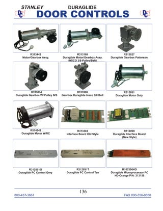 800-437-3667 FAX 800-356-8858
136
DOOR CONTROLS
R313443
Motor/Gearbox Assy.
R313506
Gearbox Duraglide Insco 3/8 Belt
R313186
Duraglide Motor/Gearbox Assy.
INSCO 3/8-Pulley/Belt)
R313027
Duraglide Gearbox Patterson
R313034
Duraglide Gearbox W/ Pulley N/S
R515801
Duraglide Motor Only
R313383
Interface Board Old Style
R312891G
Duraglide PC Control Grey
R516098
Duraglide Interface Board
(New Style)
R312891T
Duraglide PC Control Tan
R107506HD
Duraglide Microprocessor PC
HD Orange P/N: 313156
R514542
Duraglide Motor W/RC
DURAGLIDESTANLEY
 