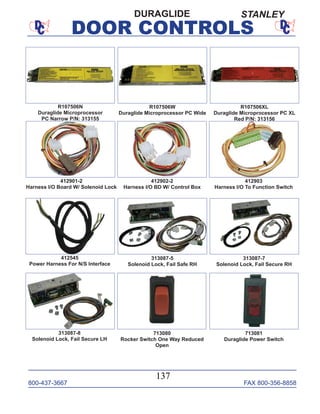 800-437-3667 FAX 800-356-8858
DOOR CONTROLS
800-437-3667 FAX 800-356-8858
137
DOOR CONTROLS
412903
Harness I/O To Function Switch
412545
Power Harness For N/S Interface
R107506W
Duraglide Microprocessor PC Wide
313087-5
Solenoid Lock, Fail Safe RH
313087-7
Solenoid Lock, Fail Secure RH
313087-8
Solenoid Lock, Fail Secure LH
713080
Rocker Switch One Way Reduced
Open
713081
Duraglide Power Switch
R107506N
Duraglide Microprocessor
PC Narrow P/N: 313155
DURAGLIDE
R107506XL
Duraglide Microprocessor PC XL
Red P/N: 313156
412901-2
Harness I/O Board W/ Solenoid Lock
412902-2
Harness I/O BD W/ Control Box
STANLEY
 