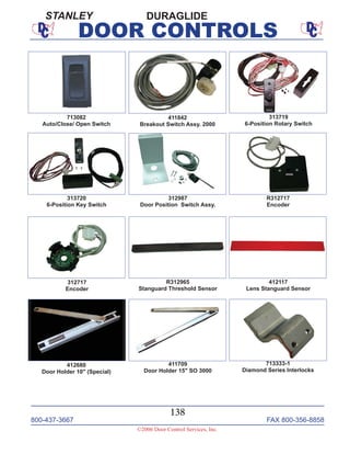 800-437-3667 FAX 800-356-8858
138
©2006 Door Control Services, Inc.
DOOR CONTROLS
312987
Door Position Switch Assy.
412117
Lens Stanguard Sensor
411842
Breakout Switch Assy. 2000
313719
6-Position Rotary Switch
313720
6-Position Key Switch
R312965
Stanguard Threshold Sensor
R312717
Encoder
312717
Encoder
411709
Door Holder 15" SO 3000
412680
Door Holder 10" (Special)
713333-1
Diamond Series Interlocks
713082
Auto/Close/ Open Switch
DURAGLIDESTANLEY
 