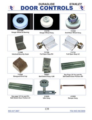 800-437-3667 FAX 800-356-8858
DOOR CONTROLS
800-437-3667 FAX 800-356-8858
139
DOOR CONTROLS
711568
Interlock/Security Hook
711709
Full Open Stop RH
711710
Full Open Stop LH
712246
Stanguard End Cap
708867
Ball Detent Assy. 4,80
See Page 141 for part #'s
Ball Detent Door Portion RH
See page 141 for part #'s
Ball Detent Door Portion LH
515059
Idler Assy.
413830
Damper Assy.
312729
Hanger Wheel Assy.
312462
Anti-Riser Wheel Assy.
312728R
Hanger Wheel & Bearing
DURAGLIDE STANLEY
 