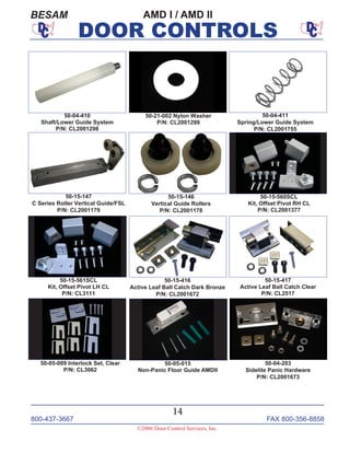 800-437-3667 FAX 800-356-8858
14
©2006 Door Control Services, Inc.
DOOR CONTROLS
AMD I / AMD IIBESAM
50-15-146
Vertical Guide Rollers
P/N: CL2001178
50-15-147
C Series Roller Vertical Guide/FSL
P/N: CL2001179
50-21-002 Nylon Washer
P/N: CL2001299
50-04-411
Spring/Lower Guide System
P/N: CL2001755
50-05-009 Interlock Set, Clear
P/N: CL3062
50-05-015
Non-Panic Floor Guide AMDII
50-15-560SCL
Kit, Offset Pivot RH CL
P/N: CL2001377
50-15-561SCL
Kit, Offset Pivot LH CL
P/N: CL3111
50-15-416
Active Leaf Ball Catch Dark Bronze
P/N: CL2001672
50-15-417
Active Leaf Ball Catch Clear
P/N: CL2517
50-04-203
Sidelite Panic Hardware
P/N: CL2001673
50-04-410
Shaft/Lower Guide System
P/N: CL2001298
 