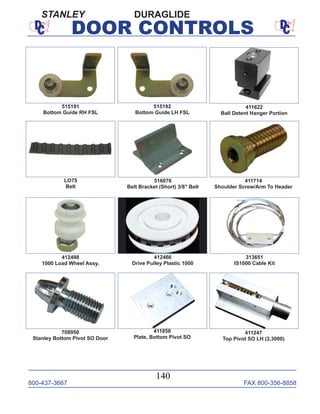 800-437-3667 FAX 800-356-8858
140
DOOR CONTROLS
LO75
Belt
411714
Shoulder Screw/Arm To Header
516076
Belt Bracket (Short) 3/8" Belt
412498
1000 Load Wheel Assy.
412466
Drive Pulley Plastic 1000
313651
IS1000 Cable Kit
708950
Stanley Bottom Pivot SO Door
515191
Bottom Guide RH FSL
515192
Bottom Guide LH FSL
411622
Ball Detent Hanger Portion
411247
Top Pivot SO LH (2,3000)
DURAGLIDE
411858
Plate, Bottom Pivot SO
STANLEY
 