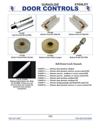 800-437-3667 FAX 800-356-8858
DOOR CONTROLS
800-437-3667 FAX 800-356-8858
141
DOOR CONTROLS
410100
Bottom Pivot RH 3000 SO
410101
Bottom Pivot LH 3000 SO
117244L
Bottom Guide Roller (Larger)
515265
Bottom Guide D/G FBO
117244
Bottom Guide Roller (Small)
Part #: 516388
Bottom Guide Nylon Ind. Slide
For IS10000. Comes as a set
of 8, but does not include the
aluminum door portion
component.
DURAGLIDE
411248
Top Pivot SO RH (2,3000)
STANLEY
Ball Detent Catch Channels
516699-1......... Detent, door portion, all glass
516699-2......... Detent, door portion, narrow, access control RH
516699-3......... Detent, narrow, medium w/ access control RH
516699-4......... Detent, narrow, medium, w/ access control LH
516699-5......... Detent, door portion, medium RH
516699-6......... Detent, door portion, medium LH
516699-7......... Detent, design package and flush bolt repair kit
516699-8......... Detent, door portion, narrow, w/ access control LH
 