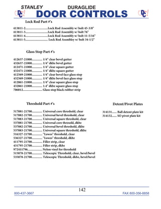 800-437-3667 FAX 800-356-8858
142
DOOR CONTROLS
DURAGLIDESTANLEY
Lock Rod Part #'s
413811-2............................Lock Rod Assembly w/ bolt 45-3/8"
413811-3............................Lock Rod Assembly w/ bolt 76"
413811-4............................Lock Rod Assembly w/ bolt 11-5/16"
413811-5............................ Lock Rod Assmbley w/ bolt 34-1/2"
Glass Stop Part #'s
412637-21000............. 1/4" clear bevel gutter
432637-21000............. 1/4" dkbz bevel gutter
412471-21000............. 1/4" clear square gutter
432471-21000............. 1/4" dkbz square gutter
412569-21000............. 1/4" clear bevel face glass stop
432569-21000............. 1/4" dkbz bevel face glass stop
412861-21000............. 1/4" clear square glass stop
432861-21000............. 1.4" dkbz square glass stop
706812........................ Glass stop black rubber strip
Threshold Part #'s
517081-21700............. Universal core threshold, clear
517082-21700............. Universal bevel threshold, clear
517083-21700............. Universal square threshold, clear
537081-21700............. Universal core thresold, dkbz
537082-21700............. Universal bevel threshold, dkbz
537083-21700............. Universal square threshold, dkbz
516327-21700............. "Lowes" threshold, clear
536327-21700............. "Lowes" threshold, dkbz
411795-21700............. Filler strip, clear
431795-21700............. Filler strip, dkbz
972411796.................. Nylon vinyl for threshold
515878-21700............. Telescopic Threshold, clear, bevel/bevel
535878-21700............. Telescopic Threshold, dkbz, bevel/bevel
Detent/Pivot Plates
314131...... Ball detent plate kit
314132...... SO pivot plate kit
 