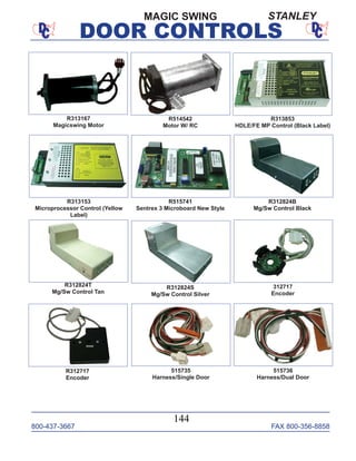 800-437-3667 FAX 800-356-8858
DOOR CONTROLS
800-437-3667 FAX 800-356-8858
144
DOOR CONTROLS
515735
Harness/Single Door
515736
Harness/Dual Door
R313167
Magicswing Motor
R312824T
Mg/Sw Control Tan
R312824S
Mg/Sw Control Silver
R312824B
Mg/Sw Control Black
R515741
Sentrex 3 Microboard New Style
R313853
HDLE/FE MP Control (Black Label)
R313153
Microprocessor Control (Yellow
Label)
R312717
Encoder
312717
Encoder
MAGIC SWING
R514542
Motor W/ RC
STANLEY
 