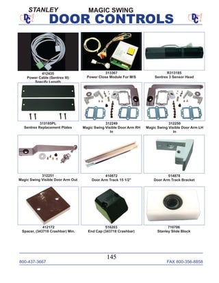 800-437-3667 FAX 800-356-8858
145
DOOR CONTROLS
312250
Magic Swing Visible Door Arm LH
In
R313185
Sentrex 3 Sensor Head
313367
Power Close Module For M/S
313185PL
Sentrex Replacement Plates
312249
Magic Swing Visible Door Arm RH
In
312251
Magic Swing Visible Door Arm Out
410872
Door Arm Track 15 1/2"
514878
Door Arm Track Bracket
412172
Spacer, (343718 Crashbar) Min.
516203
End Cap (343718 Crashbar)
710706
Stanley Slide Block
412435
Power Cable (Sentrex III)
Specify Length
MAGIC SWINGSTANLEY
 