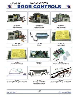 800-437-3667 FAX 800-356-8858
147
DOOR CONTROLS
R313530
Control Dual
R110378RO
Operator RH/OUT
R110378RI
Operator RH/IN
R110379LI
Operator LH/IN
R110379LO
Operator LH/OUT
R313242
Motor
313528
Dual Control (New)
R110357-1
Control
313150
Power Boost Logic Board
313160
Outswing Arm Assy. Breakout CL
313180
Inswing Arm W/Out
Breakout (0-4") DB
333160
Outswing Arm Assy. Breakout DB
MAGIC ACCESSSTANLEY
 