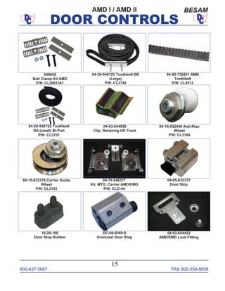 800-437-3667 FAX 800-356-8858
DOOR CONTROLS
800-437-3667 FAX 800-356-8858
15
DOOR CONTROLS
AMD I / AMD II BESAM
04-20-548722 Toothbelt
DA (small) Bi-Part
P/N: CL2701
04-20-735251 AMD
Toothbelt
P/N: CL4512
04-03-544958
Clip, Retaining HD Track
04-05-832372
Door Stop
04-15-548377
Kit, MTG. Carrier AMD/EMD
P/N: CL2144
04-20-548723 Toothbelt DB
(Large)
P/N: CL2748
04-15-832440 Anti-Rise
Wheel
P/N: CL3104
04-15-832376 Carrier Guide
Wheel
P/N: CL3103
16-20-106
Door Stop Rubber
DC-09-0369-0
Universal Door Stop
04-03-654423
AMD/EMD Lock Fitting
549855
Belt Clamp Kit AMD
P/N: CL2001341
 
