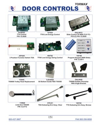 800-437-3667 FAX 800-356-8858
DOOR CONTROLS
800-437-3667 FAX 800-356-8858
151
DOOR CONTROLS
STD.E1
TDA Outswing Arm Assy. Clear
R140353
TTX Control
P/N: CL5020
KAU.0012
Slide Control TX 9000 (TLP-TC-
P51LC) P/N: CL5029
JEP.003
3 Position Function Switch TDA
2-29-0026
SX Bottom Guide FBO TX9300
404792
TTXII Low Energy Swing Control
141025
TTXI Low Energy Control
140194
TTX Outswing Arm Assy. Bronze
140190
Program Keypad (9000 Slide)
P/N: CL5011
110820
Limit Arm TX9300
P/N: CL5712
FAU.0028
TX9000 Rubber Doorstop
With Angle Bracket
110445
TX9000 Trolley Head Replacement
TORMAX
 