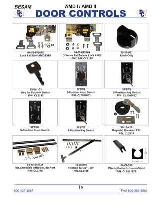 800-437-3667 FAX 800-356-8858
16
DOOR CONTROLS
75-09-101
Key for Position Switch
P/N: CL2740
5PSW1
5-Position Knob Switch
P/N: CL2001603
6PSW1
6-Position Knob Switch
6PSW2
6-Position Key Switch
5PSW2
5-Position Key Switch
P/N: CL2001602
04-15-548731
Kit, Drivebars AMD/EMD Bi-Part
P/N: CL2746
50-15-410
Magnetic Breakout FSL
P/N: CL2931
50-05-016
Friction Bar 32" - 38"
P/N: CL2735
04-02-692064
D Series Fail Secure Lock AMD/
EMD P/N: CL3119
75-20-001
Knob Only
50-20-135
Plastic Guide Extrusion/Vinyl
P/N: CL2001625
04-02-692065
Lock Fail Safe AMD/EMD
AMD I / AMD IIBESAM
 