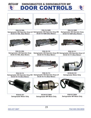 800-437-3667 FAX 800-356-8858
19
DOOR CONTROLS
SWINGMASTER & SWINGMASTER MPBESAM
DC30-02-101
Swingmaster Motor Only
R30-10-108L
Swingmaster 405 Operator Assy LH
DC30-10-108L (New Motor)
R30-10-108R
Swingmaster 405 Operator Assy RH
DC30-10-108R (New Motor)
R30-10-109L
Swingmaster 305 Operator Assy
DC30-10-109L (New Motor)
R30-10-110
Swingmaster 450 Operator Assy RH
DC30-10-110 (New Motor)
R30-10-111
Swingmaster 450 Operator Assy LH
DC30-10-111 (New Motor)
R30-10-112
Swingmaster 455 Operator Assy RH
DC30-10-112 (New Motor)
R30-10-113
Swingmaster 455 Operator Assy LH
DC30-10-113 (New Motor)
R30-02-101
Swingmaster Motor Only
R3015173664
Swingmaster MP Motor Only
R30-10-109R
Swingmaster 305 Operator Assy
DC30-10-109R (New Motor)
DC3015173664
Swingmaster MP Motor Only
 