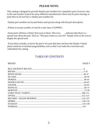 PLEASE NOTE:
This catalog is designed to provide Stanley part numbers for competitor parts, however, due
to the vast number of parts by many different manufacturers, there may be parts missing, or
parts that we do not have a Stanley part number for.
-Stanley part numbers are located below each picture along with the part description.
-If there is no part number, it may be a misc item, CL2999011
-Some parts will have a Sticky Note icon in them. This icon, , indicates that there is a
special note about the part. Such as, "This part comes as a set of 6". Simply click on the icon to
display the special note.
2
-If you find a mistake, or know the part # of a part that does not have the Stanley # listed,
please email me at michael.yaeger@sbdinc.com so that I can make the correction and
redistribute the catalog
TABLE OF CONTENTS
BRAND PAGE #
BEA LOCKOUT RELAYS .....................................................................................................4
BESAM .....................................................................................................................................5-35
BOON EDAM .........................................................................................................................36-37
DC ONE ....................................................................................................................................38-39
DORMA ....................................................................................................................................40-43
DOOR O MATIC ....................................................................................................................44-63
GILDOR ....................................................................................................................................64-65
MANUAL ..................................................................................................................................66-71
HORTON ..................................................................................................................................72-99
GYRO TECH / NABCO .....................................................................................................100-111
OPTEX ..................................................................................................................................112-113
RECORD / KEANE MONROE ........................................................................................114-127
SIERRA ..................................................................................................................................128-132
STANLEY ..............................................................................................................................133-150
TORMAX ...............................................................................................................................151
 