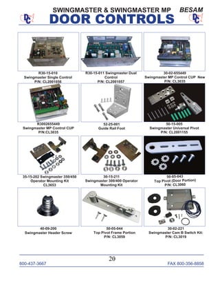 800-437-3667 FAX 800-356-8858
DOOR CONTROLS
800-437-3667 FAX 800-356-8858
20
DOOR CONTROLS
SWINGMASTER & SWINGMASTER MP BESAM
30-02-655449
Swingmaster MP Control CUP New
P/N: CL3035
R3002655449
Swingmaster MP Control CUP
P/N:CL3035
R30-15-011 Swingmaster Dual
Control
P/N: CL2001057
50-05-044
Top Pivot Frame Portion
P/N: CL3059
50-15-005
Swingmaster Universal Pivot
P/N: CL2001155
52-25-001
Guide Rail Foot
30-15-211
Swingmaster 300/400 Operator
Mounting Kit
35-15-202 Swingmaster 350/450
Operator Mounting Kit
CL3653
40-09-200
Swingmaster Header Screw
50-05-043
Top Pivot (Door Portion)
P/N: CL3060
R30-15-010
Swingmaster Single Control
P/N: CL2001056
30-02-221
Swingmaster Cam B Switch Kit:
P/N: CL3019
 