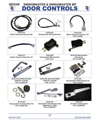 800-437-3667 FAX 800-356-8858
21
DOOR CONTROLS
SWINGMASTER & SWINGMASTER MPBESAM
30-06-102
Swingmaster Outswing Arm Assy
(Specify CL or BZ)
P/N: CL2001287
30-15-202
Swingmaster Shaft Adapter Kit
P/N: CL3048
30-06-103 350 RH IN ASSY
SPECIFY COLOR
P/N: CL2001276
30-06-104 350 LH IN ASSY
SPECIFY COLOR
P/N: CL2716
30-06-211
Out Arm Casting Clear
P/N: CL2001061
30-02-202 Microswitch
(Standard)
P/N: CL2001309
30-02-200
Swingmaster Microswitch/
Short Arm
30-02-203
Swingmaster Wiring Harness
30-02-211
Switch Harness Extension 12"
30-02-210
Motor Harness Extension 12"
P/N: CL2700
30-15-224
Swingmaster Inswing Roller Kit
P/N: CL2001394
30-02-213
Switch Harness Extension 60"
 