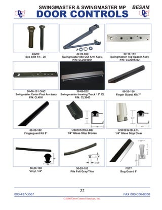 800-437-3667 FAX 800-356-8858
©2006 Door Control Services, Inc.
DOOR CONTROLS
800-437-3667 FAX 800-356-8858
22
©2006 Door Control Services, Inc.
DOOR CONTROLS
SWINGMASTER & SWINGMASTER MP BESAM
FS77
Bug Guard 8’
60-20-102
Fingerguard Kit 8'
US0101419LLDB
1/4" Glass Stop Bronze
60-20-100
Finger Guard, Kit 7"
US0101419LLCL
1/4" Glass Stop Clear
50-20-103
Pile Felt Gray/Thin
30-06-202
Swingmaster Inswing Track 15" CL
P/N: CL3043
50-15-114
Swingmaster Top Spacer Assy
P/N: CL2001362
30-06-101 OHC
Swingmaster Center Pivot Arm Assy
P/N: CL4091
30-06-850
Swingmaster 850 Out Arm Assy.
P/N: CL2001061
Z5200
Sex Bolt 1/4 - 20
50-20-100
Vinyl, 1/4"
 