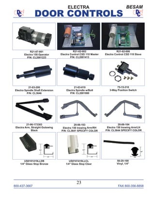 800-437-3667 FAX 800-356-8858
DOOR CONTROLS
800-437-3667 FAX 800-356-8858
23
DOOR CONTROLS
ELECTRA BESAM
R21-07-001
Electra 150 Operator
P/N: CL2001223
R21-02-002
Electra Control CSD 110 Master
P/N: CL2001413
R21-02-006
Electra Control CSD 110 Slave
75-15-310
3-Way Position Switch
21-03-200
Electra Spindle Shaft Extension
P/N: CL3646
21-03-010
Electra Spindle w/Bolt
P/N: CL2001080
20-06-103
Electra 150 Inswing Arm/RH
P/N: CL3641 SPECIFY COLOR
21-06-173383
Electra Arm, Straight Outswing
Black
20-06-104
Electra 150 Inswing Arm/LH
P/N: CL3644 SPECIFY COLOR
US0101419LLDB
1/4" Glass Stop Bronze
US0101419LLCL
1/4" Glass Stop Clear
50-20-100
Vinyl, 1/4"
 