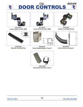 800-437-3667 FAX 800-356-8858
DOOR CONTROLS
800-437-3667 FAX 800-356-8858
DOOR CONTROLS
CGL BESAM
85-10-010
Lower Guide LH CGL 4000
85-10-011
Lower Guide RH CGL 4000
85-20-021
CGL Felt Door Vertical 8'
50-04-147
Fixed Sidelite Bottom Track 4'
19-03-007
Tandem Carriage Wheels
85-01-026
Felt Holder Extrusion CGL 8'
85-20-012
Weather Seal Butt End
24
 
