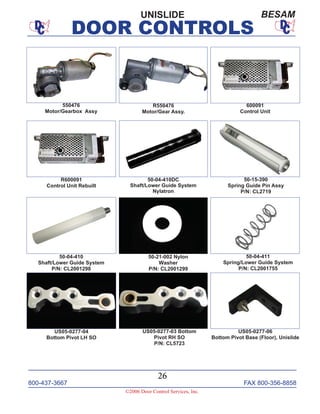 800-437-3667 FAX 800-356-8858
©2006 Door Control Services, Inc.
DOOR CONTROLS
800-437-3667 FAX 800-356-8858
26
©2006 Door Control Services, Inc.
DOOR CONTROLS
550476
Motor/Gearbox Assy
50-04-410DC
Shaft/Lower Guide System
Nylatron
50-04-410
Shaft/Lower Guide System
P/N: CL2001298
600091
Control Unit
R550476
Motor/Gear Assy.
R600091
Control Unit Rebuilt
50-21-002 Nylon
Washer
P/N: CL2001299
50-15-390
Spring Guide Pin Assy
P/N: CL2719
50-04-411
Spring/Lower Guide System
P/N: CL2001755
US05-0277-03 Bottom
Pivot RH SO
P/N: CL5723
US05-0277-04
Bottom Pivot LH SO
US05-0277-06
Bottom Pivot Base (Floor), Unislide
UNISLIDE BESAM
 