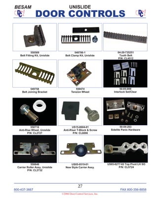 800-437-3667 FAX 800-356-8858
27
©2006 Door Control Services, Inc.
DOOR CONTROLS
50-05-009
Interlock Set/Clear
50-04-203
Sidelite Panic Hardware
550569
Belt Fitting Kit, Unislide
548786-1
Belt Clamp Kit, Unislide
04-20-735251
Tooth Belt
P/N: CL4512
549758
Belt Joining Bracket
550474
Tension Wheel
550716
Anti-Rise Wheel, Unislide
P/N: CL2727
US15-0604-01
Anti-Riser T-Block & Screw
P/N: CL6006
550646
Carrier Roller Assy, Unislide
P/N: CL2732
US05-0277-02 Top Pivot LH SO
P/N: CL5724
US05-0519-01
New Style Carrier Assy.
UNISLIDEBESAM
 
