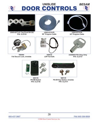 800-437-3667 FAX 800-356-8858
©2006 Door Control Services, Inc.
DOOR CONTROLS
800-437-3667 FAX 800-356-8858
28
©2006 Door Control Services, Inc.
DOOR CONTROLS
UNISLIDE BESAM
US05-0277-01 Top Pivot RH SO
P/N: CL5725
US02-0314-04
24" Program Cable
US02-0314-05
96" Program Cable
550516
LDP Fail Safe
550494
Fail Secure Lock, Unislide
600135
PS-5R Key Switch, Unislide
P/N: CL2731
33550654 PS-5 Key Only
P/N: CL2737
600139
PS-5M Switch
P/N: CL2730
 