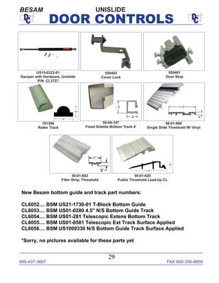 800-437-3667 FAX 800-356-8858
29
DOOR CONTROLS
UNISLIDEBESAM
550461
Door Stop
550463
Cover Lock
50-04-147
Fixed Sidelite Bottom Track 4'
50-01-600
Single Slide Threshold W/ Vinyl
50-01-602
Filler Strip, Threshold
50-01-620
Publix Threshold Lead-Up CL
US15-0322-01
Damper with Hardware, Unislide
P/N: CL3727
701596
Roller Track
New Besam bottom guide and track part numbers:
CL6052.... BSM US21-1730-01 T-Block Bottom Guide
CL6053.... BSM US01-0280 4.5" N/S Bottom Guide Track
CL6054.... BSM US01-281 Telescopic Extens Bottom Track
CL6055.... BSM US01-0581 Telescopic Ext Track Surface Applied
CL6056.... BSM US1009330 N/S Bottom Guide Track Surface Applied
*Sorry, no pictures available for these parts yet
 