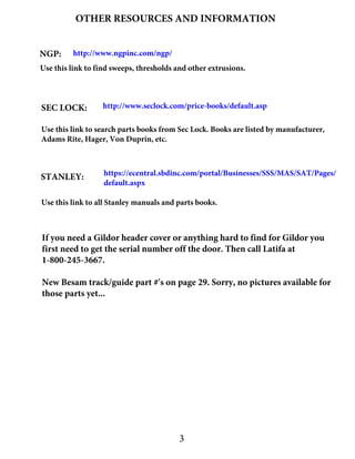 OTHER RESOURCES AND INFORMATION
NGP: http://www.ngpinc.com/ngp/
Use this link to find sweeps, thresholds and other extrusions.
SEC LOCK: http://www.seclock.com/price-books/default.asp
Use this link to search parts books from Sec Lock. Books are listed by manufacturer,
Adams Rite, Hager, Von Duprin, etc.
STANLEY: https://ecentral.sbdinc.com/portal/Businesses/SSS/MAS/SAT/Pages/
default.aspx
Use this link to all Stanley manuals and parts books.
3
If you need a Gildor header cover or anything hard to find for Gildor you
first need to get the serial number off the door. Then call Latifa at
1-800-245-3667.
New Besam track/guide part #'s on page 29. Sorry, no pictures available for
those parts yet...
 