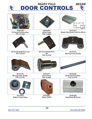 800-437-3667 FAX 800-356-8858
DOOR CONTROLS
800-437-3667 FAX 800-356-8858
30
DOOR CONTROLS
55-03-042
Roller Insert
P/N: CL4654
55-15-012
Ready Fold Guide Track Kit RH/LH
55-15-123 Shaft Pivot, LH
P/N: CL3137
55-15-124 Shaft Pivot,
RH
P/N: CL3138
55-15-121
Bearing Pivot, Double
55-15-122
Bearing Pivot, Single
P/N: CL3139
55-03-017
Screw Pivot
P/N: CL4653
55-03-040
Shaft Top Pivot Assy
P/N: CL3143
55-15-015
Roller & Insert Assy.
55-02-061
Relay 12VDC
55-05-025
Stop Block W/ Screw
55-02-025
PC Board Control Assy.
P/N: CL3154
READY FOLD BESAM
 
