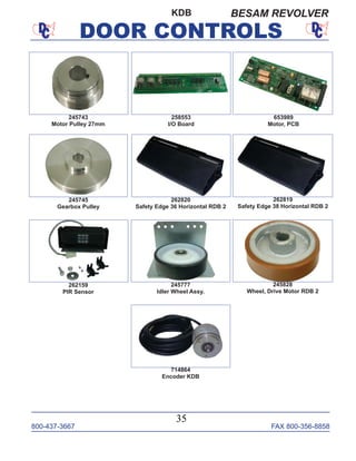 800-437-3667 FAX 800-356-8858
DOOR CONTROLS
800-437-3667 FAX 800-356-8858
35
DOOR CONTROLS
245743
Motor Pulley 27mm
245745
Gearbox Pulley
245777
Idler Wheel Assy.
245828
Wheel, Drive Motor RDB 2
262159
PIR Sensor
262819
Safety Edge 38 Horizontal RDB 2
262820
Safety Edge 36 Horizontal RDB 2
653989
Motor, PCB
258553
I/O Board
714864
Encoder KDB
KDB BESAM REVOLVER
 