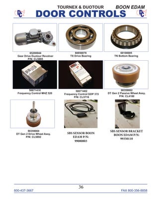 800-437-3667 FAX 800-356-8858
DOOR CONTROLS
800-437-3667 FAX 800-356-8858
36
DOOR CONTROLS
TOURNEX & DUOTOUR BOON EDAM
60100005
TN Bottom Bearing
50071402
Frequency Control GDP 315
P/N: CL5716
60050078
TX Drive Bearing
50071410
Frequency Control MHZ 520
90359002
DT Gen 2 Passive Wheel Assy.
P/N: CL4180
90359004
DT Gen 2 Drive Wheel Assy.
P/N: CL5892
65200044
Gear Drive Duotour Revolver
P/N: CL5885
SBS SENSOR BOON
EDAM P/N:
99080803
SBS SENSOR BRACKET
BOON EDAM P/N:
99350110
 