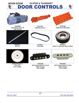 800-437-3667 FAX 800-356-8858
37
DOOR CONTROLS
OLSTER & TOURNIKETBOON EDAM
99157006
FABA Brush Baseplate
99157001
FABA Brush Arm
99070020
Ball Contact Switch Turlock
White Version
P/N: CL5899
99020011
3/8" Pin
60400011
Roller For Revolver Boone Olster
99202025 Bottom
Pivot TQ
P/N: CL5905
65200006
Motor/Gear Drive TQ
P/N: CL4725
67250011
Drive Belt
99070020
Ball Contact Switch Turlock
Black Version
P/N: CL5899
 