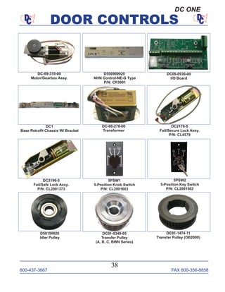 800-437-3667 FAX 800-356-8858
DOOR CONTROLS
800-437-3667 FAX 800-356-8858
38
DOOR CONTROLS
D50150020
Idler Pulley
DC-09-370-00
Motor/Gearbox Assy.
DC08-0936-00
I/O Board
DC1
Base Retroﬁt Chassis W/ Bracket
5PSW1
5-Position Knob Switch
P/N: CL2001603
DC-00-278-00
Transformer
D550909920
NHN Control-NE-G Type
P/N: CR3001
DC01-0349-05
Transfer Pulley
(A, B, C, BWN Series)
DC2176-5
Fail/Secure Lock Assy.
P/N: CL4579
5PSW2
5-Position Key Switch
P/N: CL2001602
DC01-1474-11
Transfer Pulley (OB2000)
DC2196-5
Fail/Safe Lock Assy.
P/N: CL2001373
DC ONE
 
