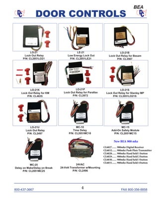 800-437-3667 FAX 800-356-8858
DOOR CONTROLS
800-437-3667 FAX 800-356-8858
DOOR CONTROLS
LO-21
Lock Out Relay
P/N: CL2051LO21
MC-10
Time Delay
P/N: CL2051MC10
MC-25
Delay on Make/Delay on Break
P/N: CL2051MC25
LE-21
Low Energy Lock Out
P/N: CL2051LE21
LO-21B
Lock Out Relay for Besam
P/N: CL3567
LO-21S
Lock Out Relay for Stanley MP
P/N: CL2051LO21S
LO-21P
Lock Out Relay for Parallax
P/N: CL2672
LO-21K
Lock Out Relay for KM
P/N: CL4635
LO-21U
Lock Out Relay
P/N: CL2497
MC-15
Add-On Safety Module
P/N: CL2051MC15
24VAC
24-Volt Transformer w/Mounting
P/N: CL2496
BEA
4
New BEA 900 mhz
CL6027....... 900mhz Digital Receiver
CL6032....... 900mhz Push Plate Transmitter
CL6028....... 900mhz Hand held 1 button
CL6029....... 900mhz Hand held 2 button
CL6030....... 900mhz Hand held 3 button
CL6031....... 900mhz Hand held 4 button
 