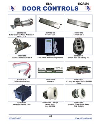 800-437-3667 FAX 800-356-8858
DOOR CONTROLS
800-437-3667 FAX 800-356-8858
40
DOOR CONTROLS
ESA DORMA
RDX489-400
Control ES-A
DX900-010
Autolock Fail Secure ES-A
DX0660-000
ES-A Hand Terminal Programmer
DX489-010
Control ES-A
DS0650-000 Carriage
Wheel Assy.
P/N: CL5750
DS0649-000
Motor Gearbox Assy. W/ Bracket
P/N: CL4776
DS0627-010
I/O Assy. W/ Microcell 3 & Ribbon
Cable
DS0620-010
Switch Plate ES-A Assy. 55"
DS0613-000
Interface
DX0583-010
Flat Ribbon Harness
DS0651-000
Antirise Offset Roller Assy.
P/N: CL2524
DX0576-000
3 Position Switch ES-A
 
