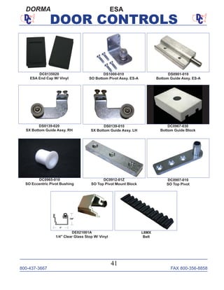 800-437-3667 FAX 800-356-8858
41
DOOR CONTROLS
ESADORMA
DS0139-020
SX Bottom Guide Assy. RH
DS0139-010
SX Bottom Guide Assy. LH
DE021001A
1/4" Clear Glass Stop W/ Vinyl
DC0967-030
Bottom Guide Block
DC0965-010
SO Eccentric Pivot Bushing
DC0912-01Z
SO Top Pivot Mount Block
DC0907-010
SO Top Pivot
DC0135020
ESA End Cap W/ Vinyl
DS1000-010
SO Bottom Pivot Assy. ES-A
DS0901-010
Bottom Guide Assy. ES-A
L8MX
Belt
 