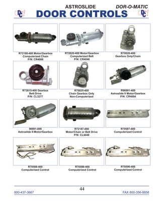 800-437-3667 FAX 800-356-8858
DOOR CONTROLS
800-437-3667 FAX 800-356-8858
44
DOOR CONTROLS
ASTROSLIDE DOR-O-MATIC
R72188-400 Motor/Gearbox
Computerized Chain
P/N: CR4088
R72620-400 Motor/Gearbox
Computerized Belt
P/N: CR4046
R96991-400
Astroslide II Motor/Gearbox
P/N: CR4004
R72187-400
Motor/Chain or Belt Drive
P/N: CL4440
R70026-400
Gearbox Only/Chain
R70587-400
Computerized Control
R72615-400 Gearbox
Belt Drive
P/N: CL3277
R70025-400
Chain Gearbox Only
Non-Computerized
R70588-400
Computerized Control
R70586-400
Computerized Control
96991-000
Astroslide II Motor/Gearbox
R70596-400
Computerized Control
 