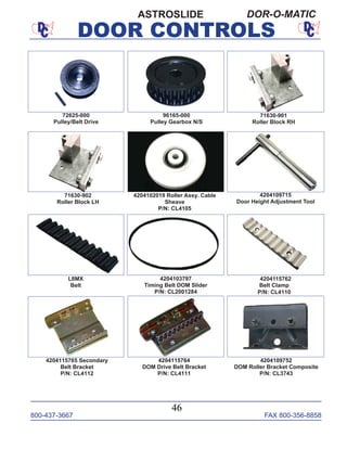 800-437-3667 FAX 800-356-8858
DOOR CONTROLS
800-437-3667 FAX 800-356-8858
46
DOOR CONTROLS
ASTROSLIDE DOR-O-MATIC
4204103797
Timing Belt DOM Slider
P/N: CL2001284
4204115764
DOM Drive Belt Bracket
P/N: CL4111
4204115762
Belt Clamp
P/N: CL4110
4204109752
DOM Roller Bracket Composite
P/N: CL3743
L8MX
Belt
4204102019 Roller Assy. Cable
Sheave
P/N: CL4105
71630-902
Roller Block LH
71630-901
Roller Block RH
72625-000
Pulley/Belt Drive
96165-000
Pulley Gearbox N/S
4204115765 Secondary
Belt Bracket
P/N: CL4112
4204109715
Door Height Adjustment Tool
 