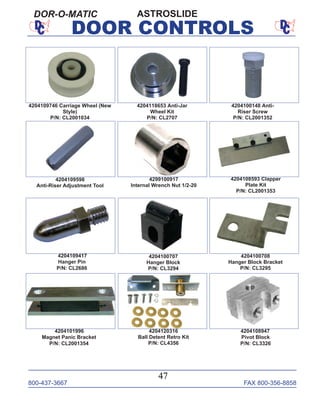 800-437-3667 FAX 800-356-8858
47
DOOR CONTROLS
ASTROSLIDEDOR-O-MATIC
4204100707
Hanger Block
P/N: CL3294
4204100708
Hanger Block Bracket
P/N: CL3295
4204101996
Magnet Panic Bracket
P/N: CL2001354
4204120316
Ball Detent Retro Kit
P/N: CL4356
4204108947
Pivot Block
P/N: CL3326
4299100917
Internal Wrench Nut 1/2-20
4204108593 Clapper
Plate Kit
P/N: CL2001353
4204109417
Hanger Pin
P/N: CL2686
4204109746 Carriage Wheel (New
Style)
P/N: CL2001034
4204118653 Anti-Jar
Wheel Kit
P/N: CL2707
4204100148 Anti-
Riser Screw
P/N: CL2001352
4204109598
Anti-Riser Adjustment Tool
 