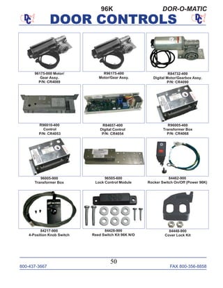 800-437-3667 FAX 800-356-8858
DOOR CONTROLS
800-437-3667 FAX 800-356-8858
50
DOOR CONTROLS
96K DOR-O-MATIC
96505-600
Lock Control Module
R84732-400
Digital Motor/Gearbox Assy.
P/N: CR4090
R96010-400
Control
P/N: CR4053
96175-000 Motor/
Gear Assy.
P/N: CR4089
R84657-400
Digital Control
P/N: CR4054
R96175-400
Motor/Gear Assy.
R96005-400
Transformer Box
P/N: CR4068
96005-900
Transformer Box
84217-900
4-Position Knob Switch
84428-900
Reed Switch Kit 96K N/O
84462-900
Rocker Switch On/Off (Power 96K)
84448-900
Cover Lock Kit
 