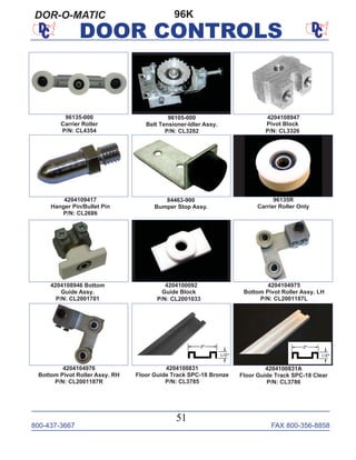 800-437-3667 FAX 800-356-8858
51
DOOR CONTROLS
96KDOR-O-MATIC
96135-000
Carrier Roller
P/N: CL4354
96135R
Carrier Roller Only
4204109417
Hanger Pin/Bullet Pin
P/N: CL2686
4204100092
Guide Block
P/N: CL2001033
4204100831
Floor Guide Track SPC-18 Bronze
P/N: CL3785
4204104975
Bottom Pivot Roller Assy. LH
P/N: CL2001187L
4204100831A
Floor Guide Track SPC-18 Clear
P/N: CL3786
4204104976
Bottom Pivot Roller Assy. RH
P/N: CL2001187R
84463-900
Bumper Stop Assy.
96105-000
Belt Tensioner-Idler Assy.
P/N: CL3282
4204108947
Pivot Block
P/N: CL3326
4204108946 Bottom
Guide Assy.
P/N: CL2001701
 