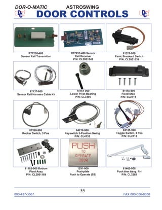 800-437-3667 FAX 800-356-8858
55
DOOR CONTROLS
ASTROSWINGDOR-O-MATIC
87137-000
Sensor Rail Harness Cable Kit
10161-000
Lower Pivot Bearing
P/N: CL3495
81322-900
Panic Breakout Switch
P/N: CL2001039
R77258-400
Sensor Rail Transmitter
81118-900
Fixed Stop
P/N: CL2711
83185-900
Toggle Switch, 3 Pos
P/N: CL2713
87390-900
Rocker Switch, 3 Pos
84219-900
Keyswitch 3-Position Swing
P/N: CL4133
1291-900
Pushplate
Push to Operate (SS)
81460-938
Push Arm Assy. RH
P/N: CL3268
R77257-400 Sensor
Rail Receiver
P/N: CL2001042
81185-900 Bottom
Pivot Assy
P/N: CL2001189
 