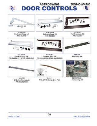 800-437-3667 FAX 800-356-8858
DOOR CONTROLS
800-437-3667 FAX 800-356-8858
56
DOOR CONTROLS
ASTROSWING DOR-O-MATIC
81470-938
Pull Arm Assy. RH
P/N: CL3260
81470-947
Pull Arm Assy. RH
P/N: CL3261
81470-959
Pull Arm Assy. LH
P/N:CL2001191 SPEC. HAND/CLR
81460-959
Push Arm Assy. LH
P/N: CL3269
885-100
OHC Arm/Composite
P/N: CL2001160
81470-963
Pull Arm Assy. LH
P/N: CL2001191 SPEC. HAND/CLR
888-100
Attaching Bar
DOMSWING-1
Astroswing Kit
Z-112
7/16 X 7/16 Swing Grey Felt
 
