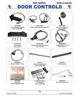 800-437-3667 FAX 800-356-8858
DOOR CONTROLS
800-437-3667 FAX 800-356-8858
58
DOOR CONTROLS
MID-SWING DOR-O-MATIC
87137-000
Sensor Rail Harness Cable Kit
10161-000
Lower Pivot Bearing
P/N: CL3495
81322-900
Panic Breakout Switch
P/N: CL2001039
81118-900
Fixed Stop
P/N: CL2711
83185-900
Toggle Switch, 3 Pos
P/N: CL2713
87390-900
Rocker Switch, 3 Pos
84219-900
Keyswitch 3-Position Swing
P/N: CL4132
1291-900
Pushplate
Push to Operate (SS)
885-100
OHC Arm/Composite
P/N: CL2001160
81460-938
Push Arm Assy. RH
888-100
Attaching Bar
81185-900 Bottom
Pivot Assy
P/N: CL2001189
 