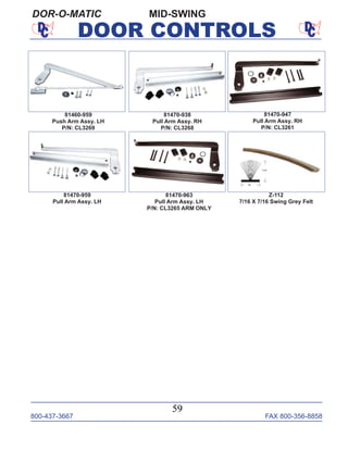 800-437-3667 FAX 800-356-8858
59
DOOR CONTROLS
MID-SWINGDOR-O-MATIC
81470-938
Pull Arm Assy. RH
P/N: CL3268
81470-947
Pull Arm Assy. RH
P/N: CL3261
81470-959
Pull Arm Assy. LH
81460-959
Push Arm Assy. LH
P/N: CL3269
81470-963
Pull Arm Assy. LH
P/N: CL3265 ARM ONLY
Z-112
7/16 X 7/16 Swing Grey Felt
 