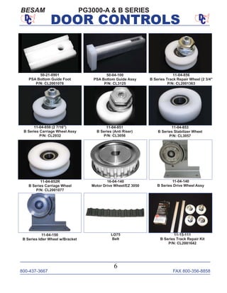 800-437-3667 FAX 800-356-8858
6
DOOR CONTROLS
11-04-850 (2 7/16")
B Series Carriage Wheel Assy
P/N: CL2932
11-04-853
B Series Stabilizer Wheel
P/N: CL3057
11-04-852R
B Series Carriage Wheel
P/N: CL2001077
11-04-851
B Series (Anti Riser)
P/N: CL3056
11-04-856
B Series Track Repair Wheel (2 3/4"
P/N: CL2001363
11-04-150
B Series Idler Wheel w/Bracket
11-04-140
B Series Drive Wheel Assy
16-04-140
Motor Drive Wheel/EZ 3050
LO75
Belt
50-21-0901
PSA Bottom Guide Foot
P/N: CL2001076
50-04-100
PSA Bottom Guide Assy
P/N: CL3125
11-15-111
B Series Track Repair Kit
P/N: CL2001642
BESAM PG3000-A & B SERIES
 