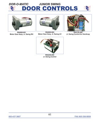 800-437-3667 FAX 800-356-8858
61
DOOR CONTROLS
JUNIOR SWINGDOR-O-MATIC
R84120-400
Jr. Swing Control for Handicap
R84240-400
Jr. Swing Control
R84069-001
Motor Gear Assy. Jr. Swing RH
R84069-002
Motor Gear Assy. Jr. Swing LH
 