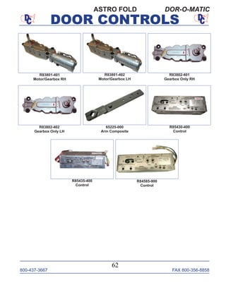 800-437-3667 FAX 800-356-8858
DOOR CONTROLS
800-437-3667 FAX 800-356-8858
62
DOOR CONTROLS
ASTRO FOLD DOR-O-MATIC
65225-000
Arm Composite
R83801-401
Motor/Gearbox RH
R83801-402
Motor/Gearbox LH
R83802-401
Gearbox Only RH
R85435-400
Control
R85430-400
Control
R83802-402
Gearbox Only LH
R84585-900
Control
 